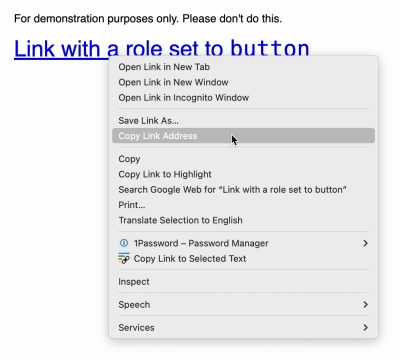 A link whose string value is “Link with a role set to button.” Above it is text that reads, “For demonstration purposes only. Please don’t do this.” The link has a cursor placed over it, with an active right-click menu. The menu shows multiple actions you can take on the link, including opening it in a new tab or window, copying and saving the link address, searching the web for the link’s string value, as well as options provided by user-installed browser extensions. These options are managing the link with the 1Password password manager and copying a link to the selected text. Cropped screenshot.